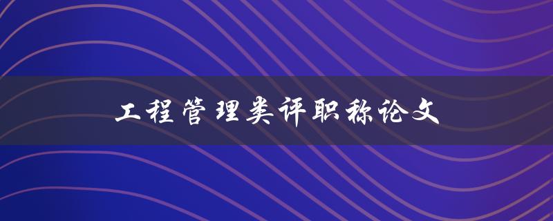 工程管理类评职称论文(如何撰写一篇优秀的论文)