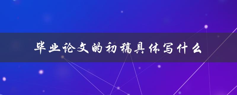 毕业论文的初稿具体写什么