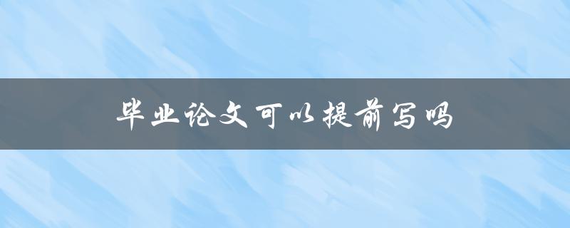 毕业论文可以提前写吗(有哪些需要注意的问题)