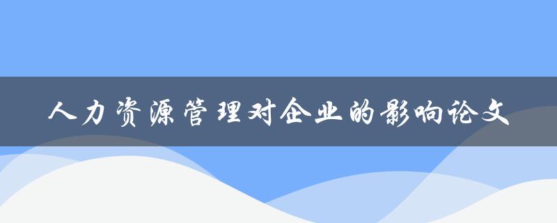 人力资源管理如何影响企业发展？——关于人力资源管理对企业的影响论文