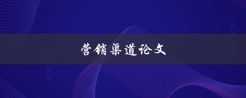 营销渠道论文(如何选择适合自己的营销渠道)