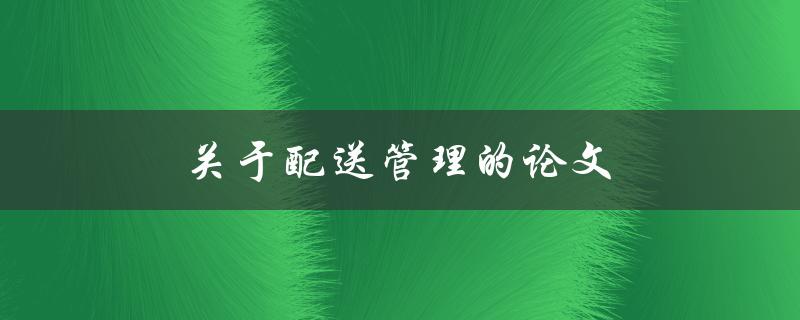 关于配送管理的论文(如何提高物流配送效率)