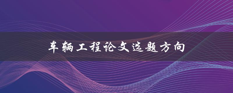车辆工程论文选题方向(如何选择合适的研究方向)