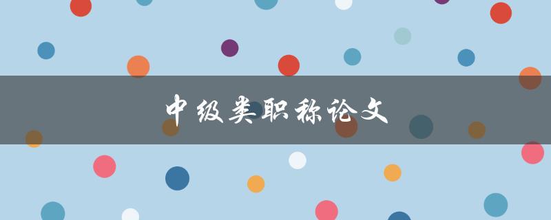 中级类职称论文(如何写出高质量的论文)