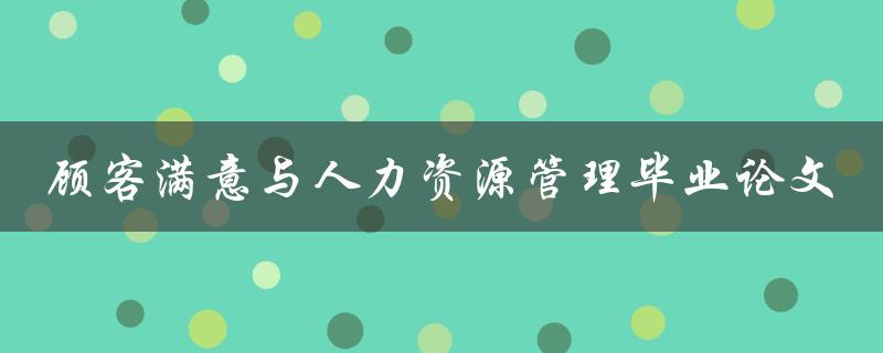 如何通过人力资源管理提高顾客满意度？——以毕业论文为例