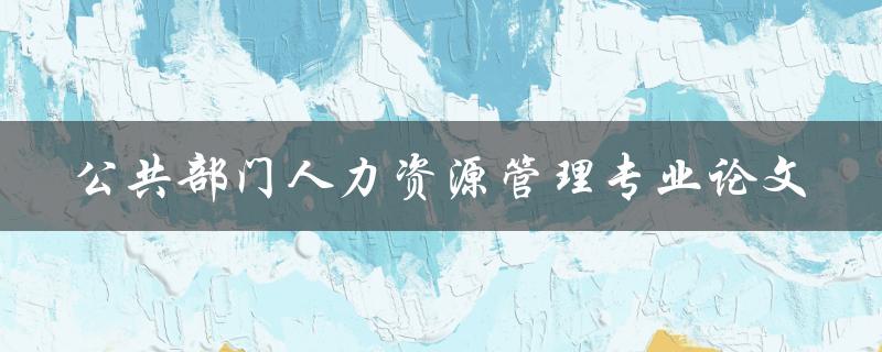 如何撰写一篇优秀的公共部门人力资源管理专业论文
