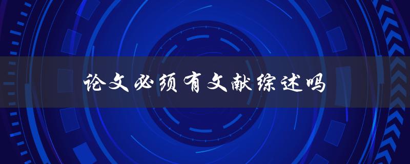 论文必须有文献综述吗(为什么文献综述是不可或缺的部分)