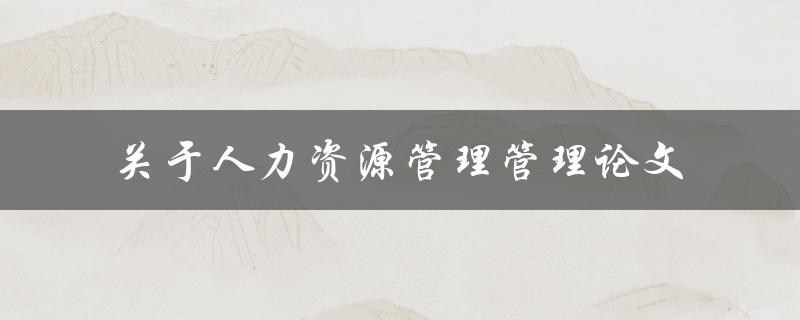 如何撰写一篇关于人力资源管理的管理论文