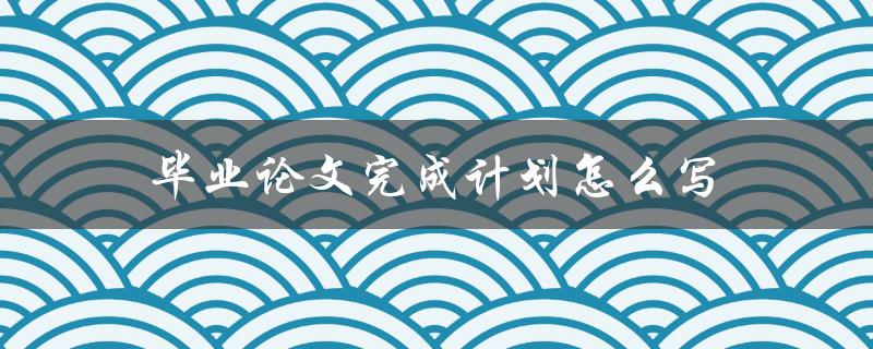 毕业论文完成计划怎么写(详细步骤指南)