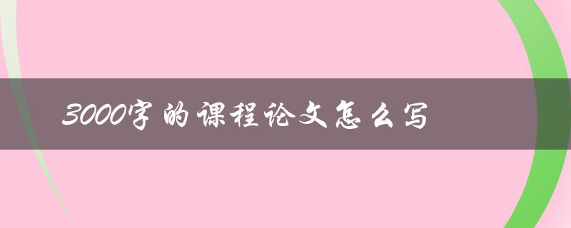 3000字的课程论文怎么写(详细步骤解析)