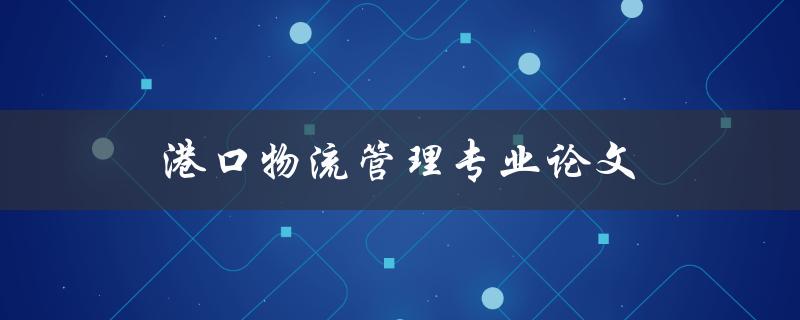 港口物流管理专业论文(如何选择研究方向和撰写高质量论文)
