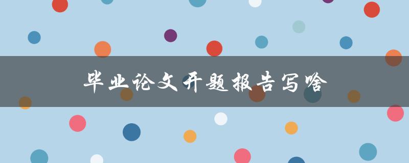 毕业论文开题报告写啥(具体内容和结构有哪些要求)
