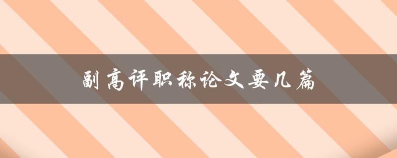 副高评职称论文要几篇(详解论文数量要求及注意事项)