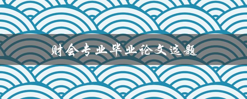 财会专业毕业论文选题(如何选择适合自己的研究方向)