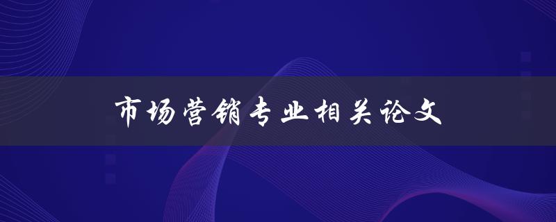 市场营销专业相关论文(如何选择研究课题和撰写高质量论文)