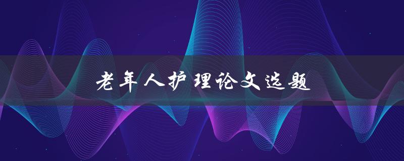 老年人护理论文选题(如何选择适合的研究方向)