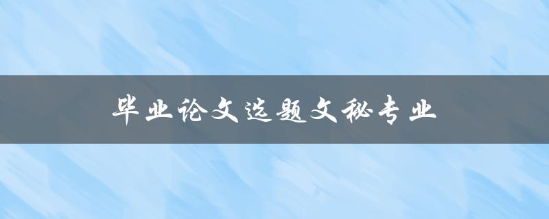 毕业论文选题文秘专业(如何挑选适合自己的选题)