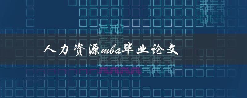 人力资源mba毕业论文(如何选题、写作及答辩技巧)