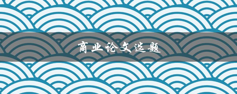 商业论文选题(如何选择一个适合的商业论文选题)