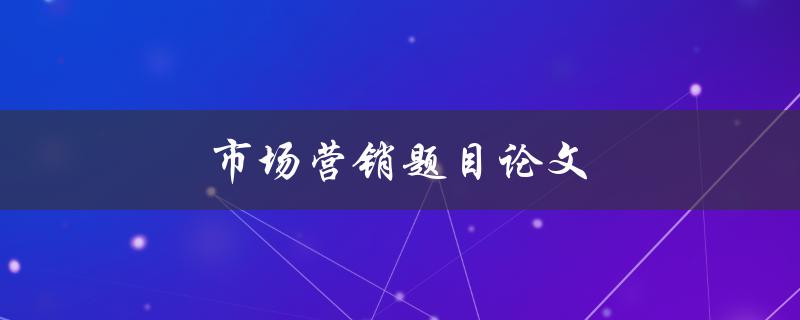 市场营销题目论文(如何选定合适的研究主题)