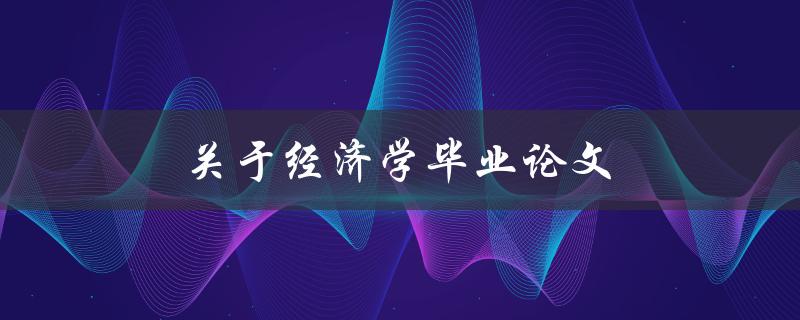 关于经济学毕业论文(如何选择研究课题和写作技巧)