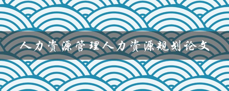 如何进行人力资源规划以优化人力资源管理？——论文研究