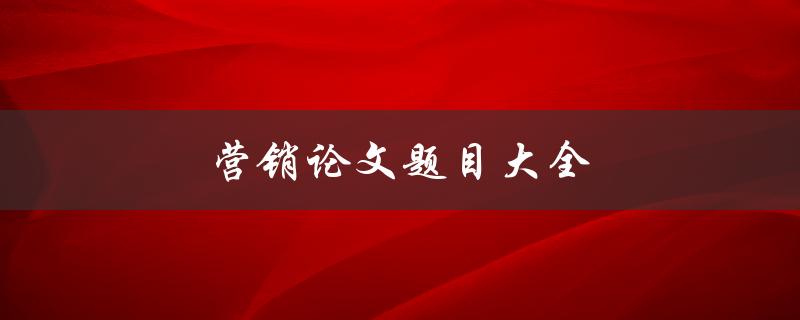 营销论文题目大全(如何选择适合的研究主题)