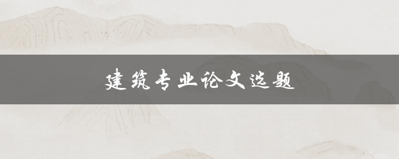 建筑专业论文选题(如何选择适合的研究方向)