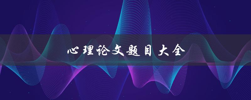 心理论文题目大全(如何选择心理论文主题)