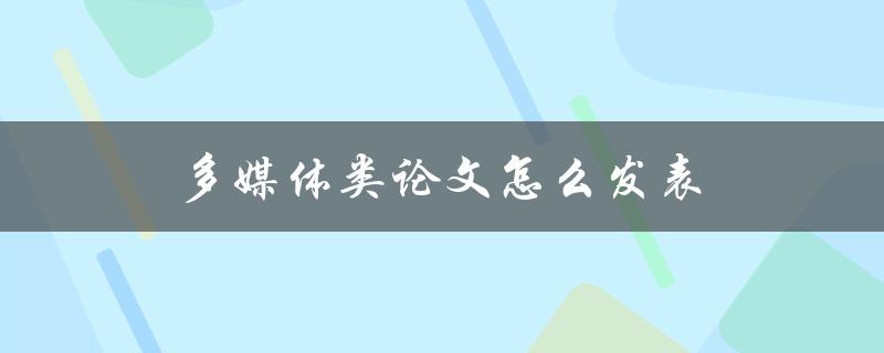 多媒体类论文怎么发表(详细步骤和注意事项)