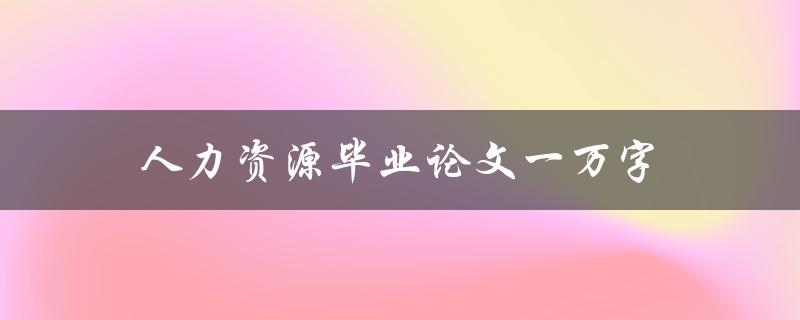 人力资源毕业论文一万字(如何撰写高质量的论文)