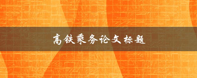 高铁乘务论文标题(如何提升高铁乘务服务质量)