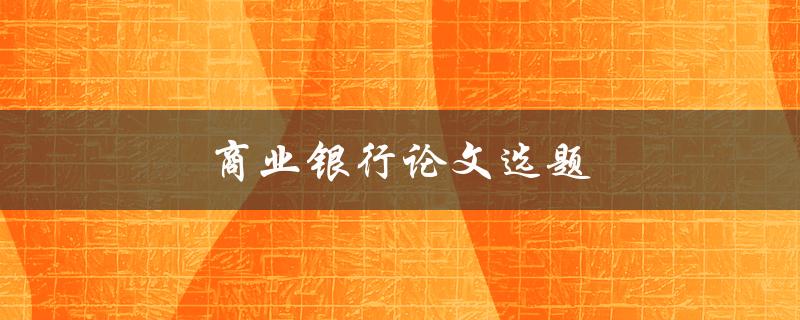 商业银行论文选题(如何选择研究方向和题目)