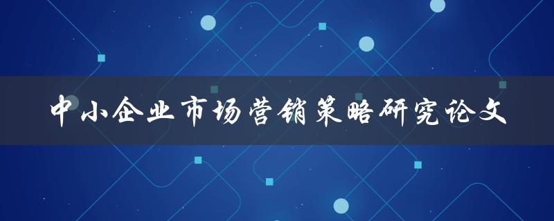 如何制定适合中小企业的市场营销策略？——中小企业市场营销策略研究论文