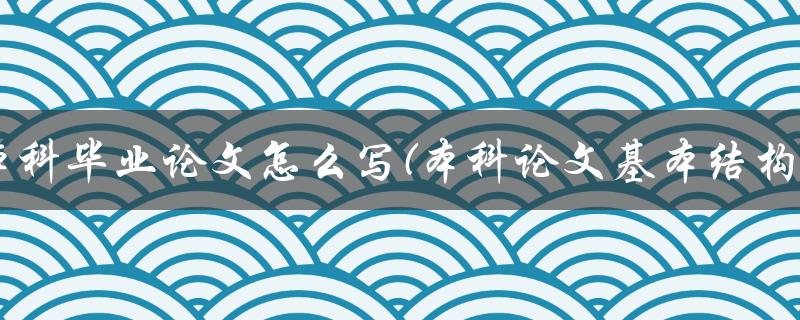 本科毕业论文怎么写(本科论文基本结构) 本科毕业论文怎么写(本科论文基本结构)
