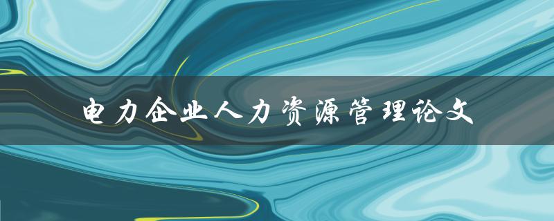 电力企业人力资源管理的现状及对策研究一篇论文的探讨