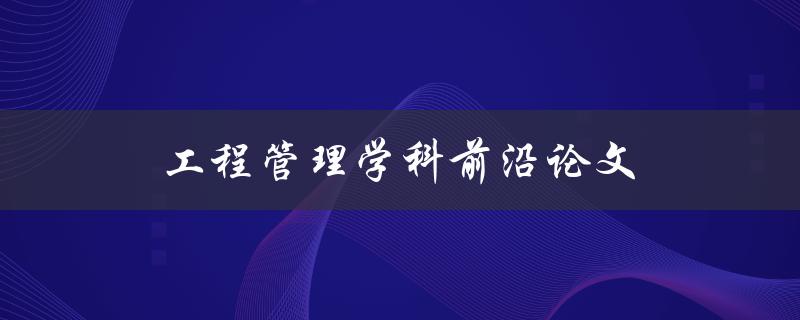 工程管理学科前沿论文(最新研究进展有哪些？)