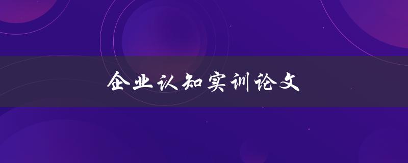 企业认知实训论文(如何撰写高质量的论文)