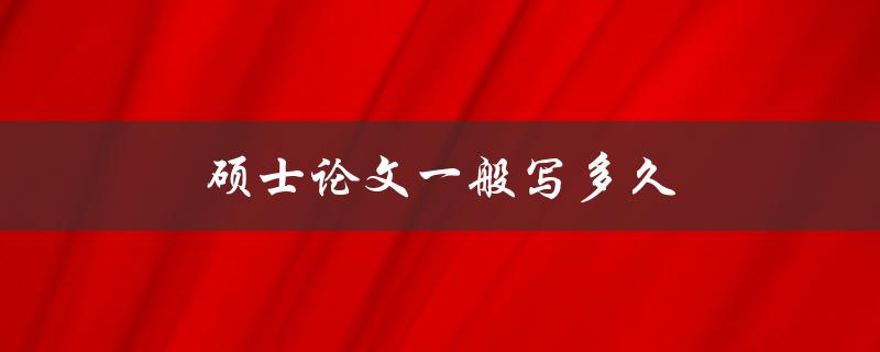 硕士论文一般写多久(需要多长时间完成撰写)