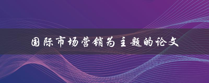 如何撰写一篇关于国际市场营销的主题论文