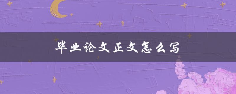 毕业论文正文怎么写(有哪些写作技巧和注意事项)