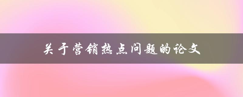 关于营销热点问题的论文(如何解决营销热点问题)