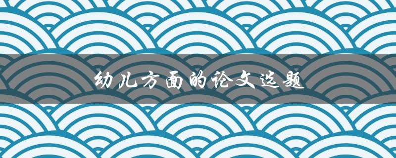 幼儿方面的论文选题(如何选择合适的研究方向)