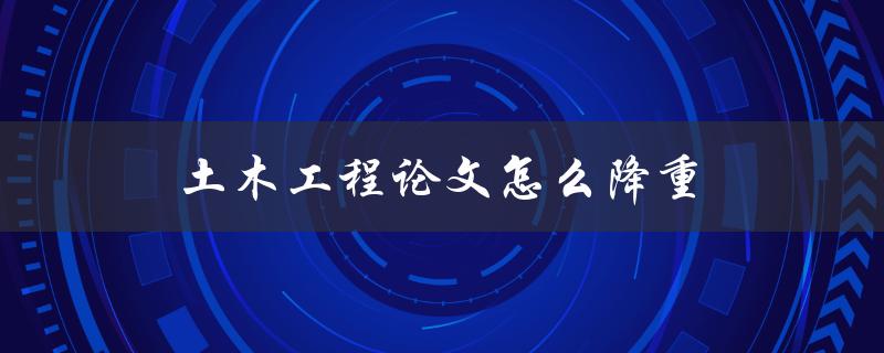 土木工程论文怎么降重(有哪些实用技巧和方法)