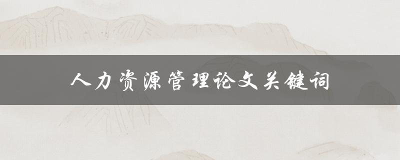 人力资源管理论文关键词(如何选择和研究有效的主题)