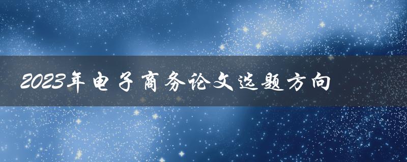 如何选择2023年电子商务论文的最佳选题方向