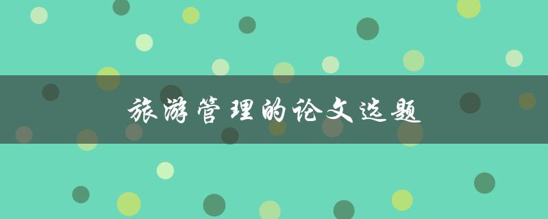旅游管理的论文选题(如何选择合适的研究方向)