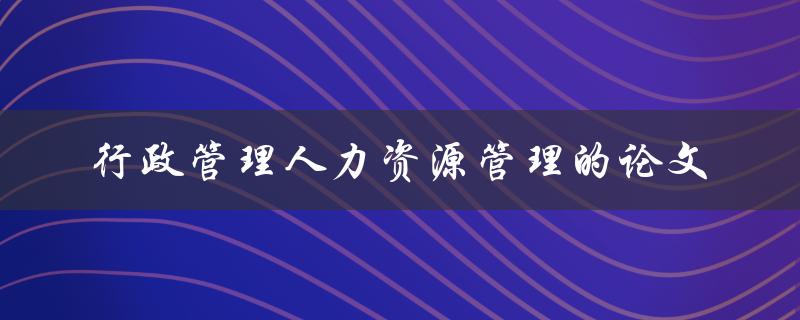 如何进行行政管理人力资源管理的论文撰写