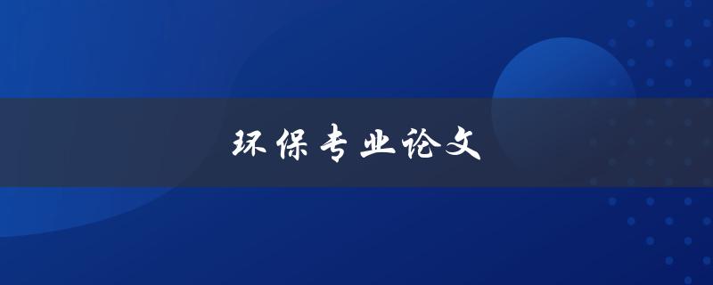 环保专业论文(如何撰写高质量的环保专业论文)