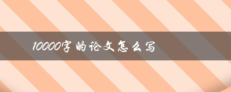 10000字的论文怎么写(有哪些写作技巧和注意事项)
